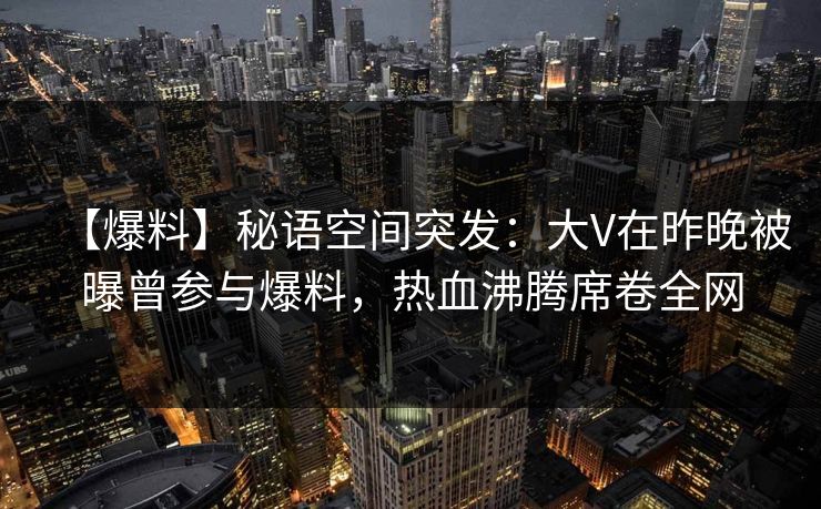 【爆料】秘语空间突发：大V在昨晚被曝曾参与爆料，热血沸腾席卷全网