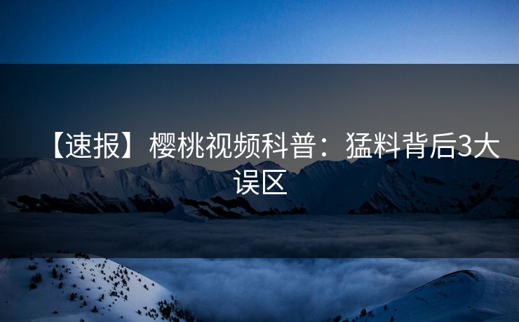 【速报】樱桃视频科普：猛料背后3大误区