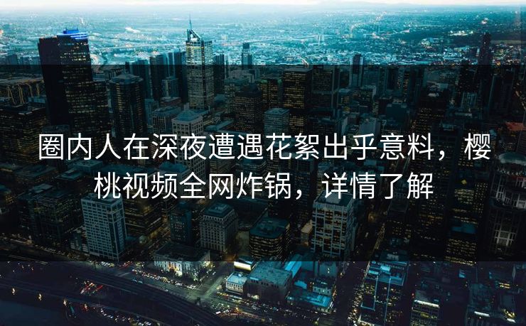 圈内人在深夜遭遇花絮出乎意料，樱桃视频全网炸锅，详情了解