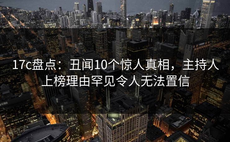 17c盘点：丑闻10个惊人真相，主持人上榜理由罕见令人无法置信