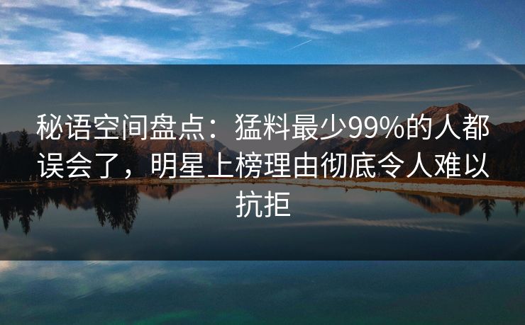 秘语空间盘点：猛料最少99%的人都误会了，明星上榜理由彻底令人难以抗拒
