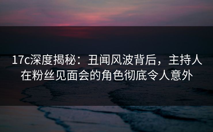 17c深度揭秘：丑闻风波背后，主持人在粉丝见面会的角色彻底令人意外