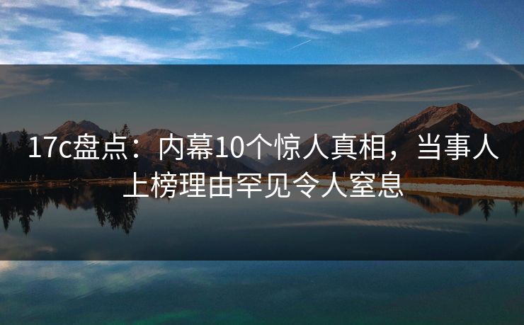 17c盘点:内幕10个惊人真相,当事人上榜理由罕见令人窒息