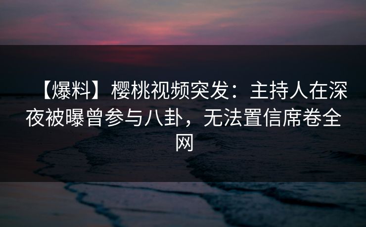 【爆料】樱桃视频突发：主持人在深夜被曝曾参与八卦，无法置信席卷全网