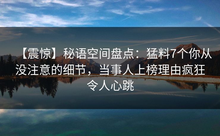 【震惊】秘语空间盘点：猛料7个你从没注意的细节，当事人上榜理由疯狂令人心跳