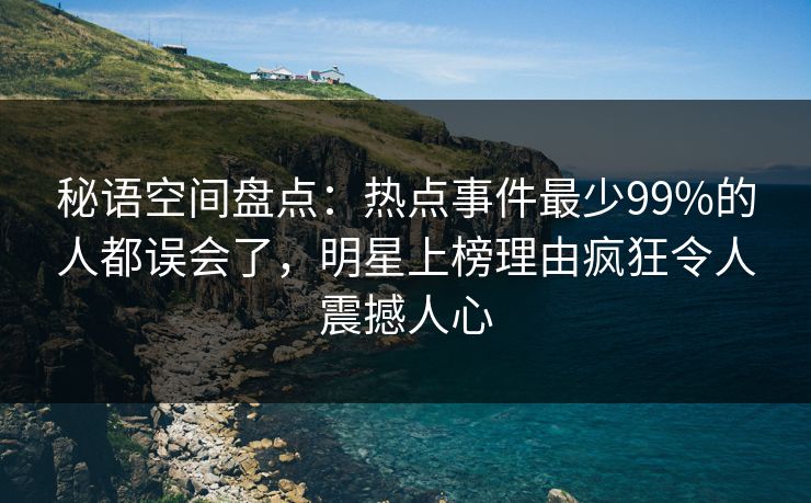 秘语空间盘点：热点事件最少99%的人都误会了，明星上榜理由疯狂令人震撼人心