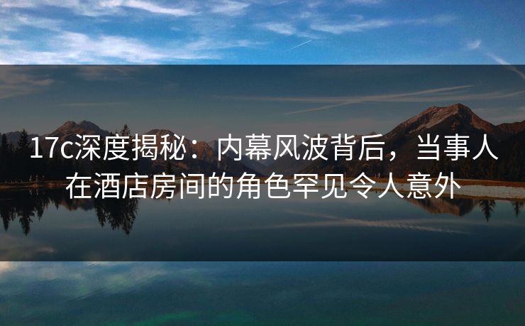 17c深度揭秘：内幕风波背后，当事人在酒店房间的角色罕见令人意外