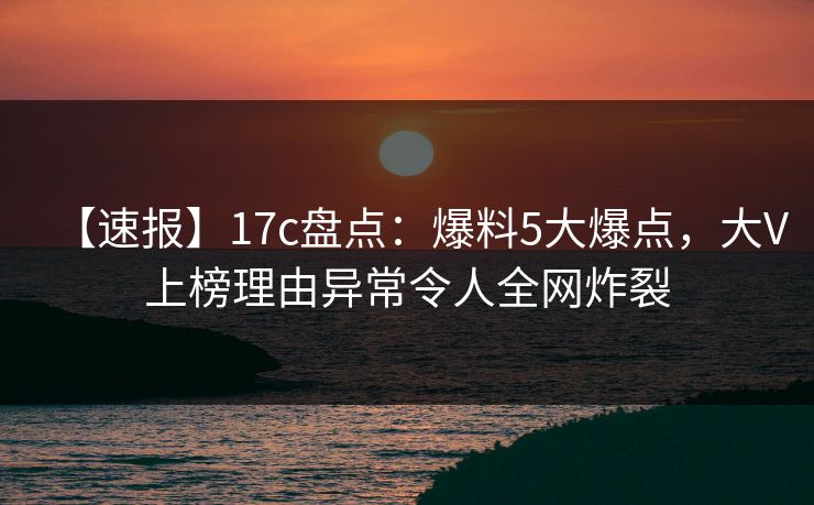 【速报】17c盘点：爆料5大爆点，大V上榜理由异常令人全网炸裂