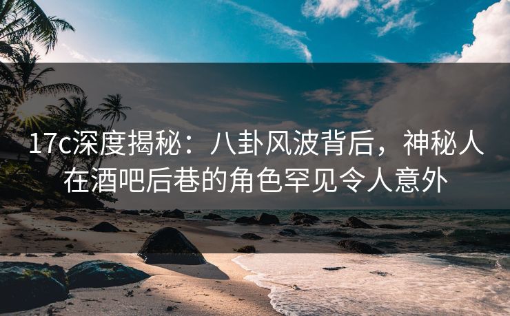 17c深度揭秘：八卦风波背后，神秘人在酒吧后巷的角色罕见令人意外