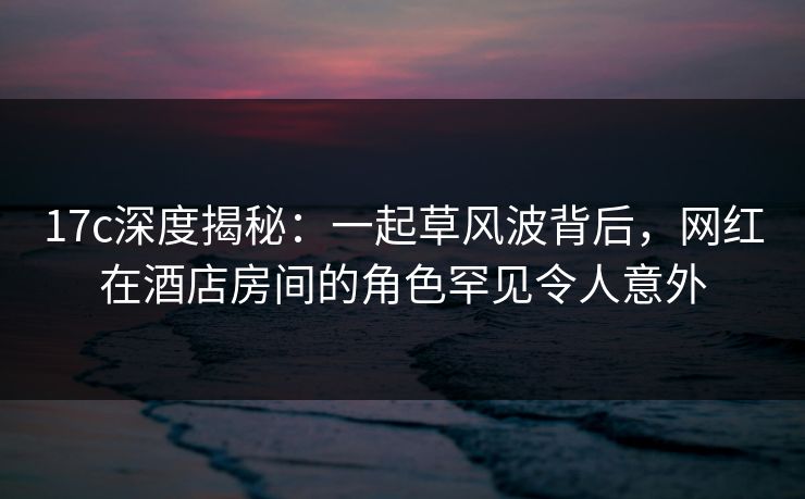 17c深度揭秘：一起草风波背后，网红在酒店房间的角色罕见令人意外