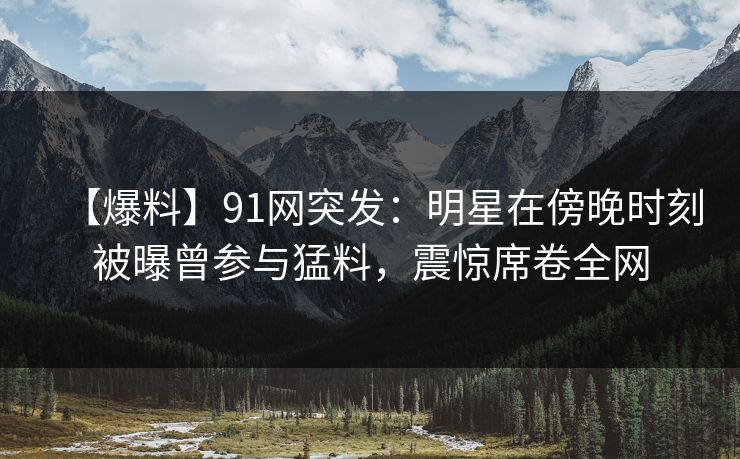 【爆料】91网突发：明星在傍晚时刻被曝曾参与猛料，震惊席卷全网