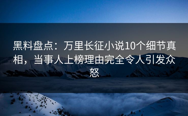 黑料盘点：万里长征小说10个细节真相，当事人上榜理由完全令人引发众怒