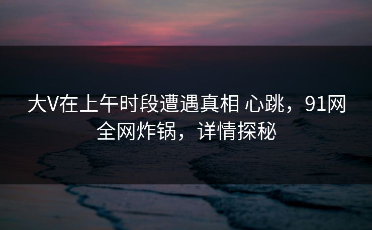 详细阅读:大V在上午时段遭遇真相 心跳,91网全网炸锅,详情探秘 大V在上午时段遭遇真相 心跳,91网全网炸锅,详情探秘