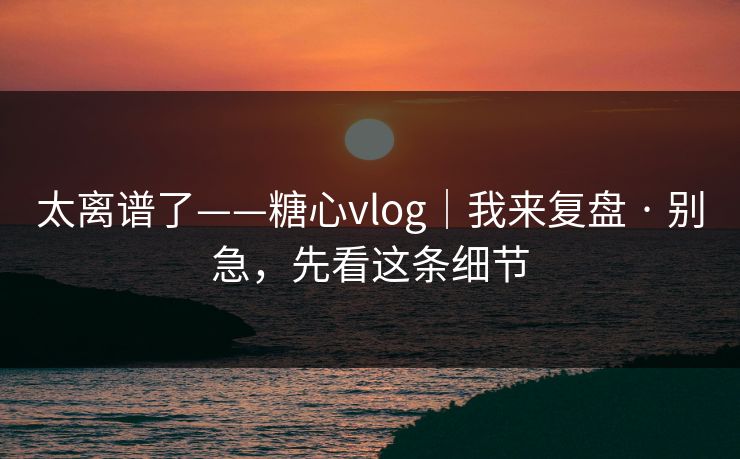 太离谱了——糖心vlog｜我来复盘 · 别急，先看这条细节