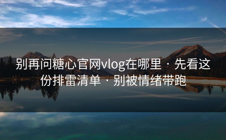 别再问糖心官网vlog在哪里 · 先看这份排雷清单 · 别被情绪带跑