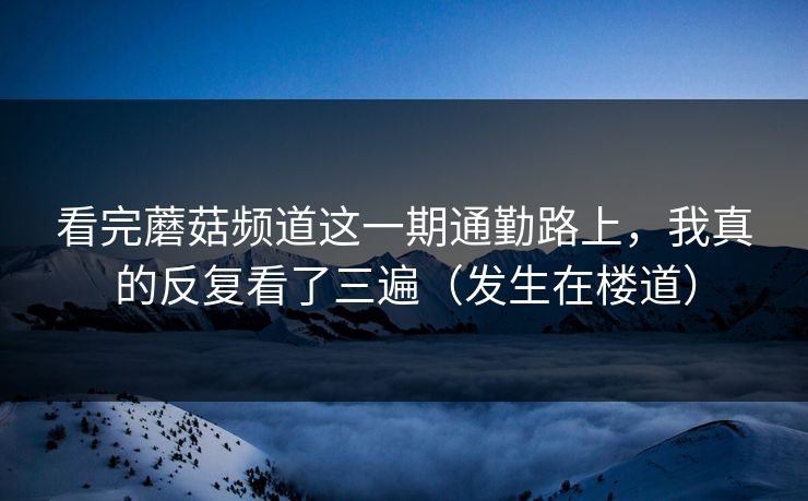 看完蘑菇频道这一期通勤路上，我真的反复看了三遍（发生在楼道）