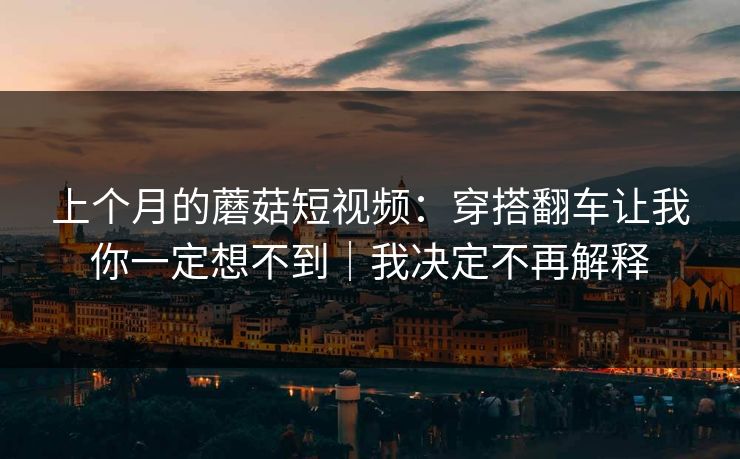 上个月的蘑菇短视频：穿搭翻车让我你一定想不到｜我决定不再解释