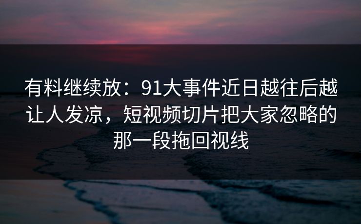 有料继续放：91大事件近日越往后越让人发凉，短视频切片把大家忽略的那一段拖回视线