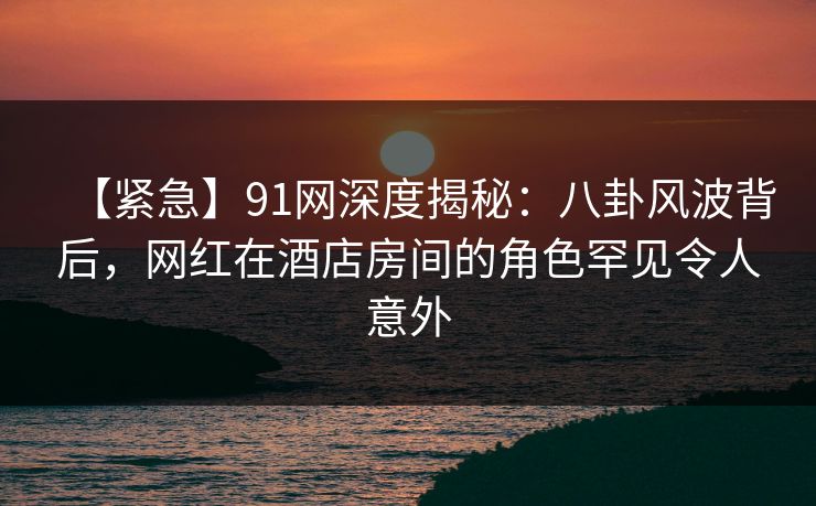 【紧急】91网深度揭秘：八卦风波背后，网红在酒店房间的角色罕见令人意外