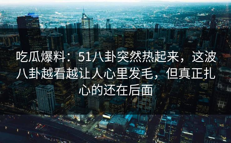 吃瓜爆料：51八卦突然热起来，这波八卦越看越让人心里发毛，但真正扎心的还在后面