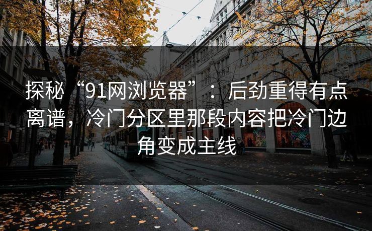 探秘“91网浏览器”：后劲重得有点离谱，冷门分区里那段内容把冷门边角变成主线